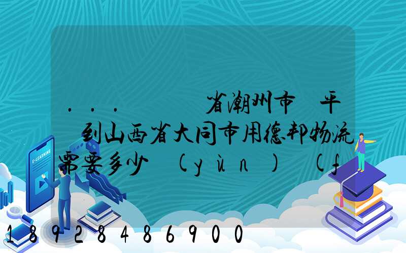 ...從廣東省潮州市饒平縣到山西省大同市用德邦物流需要多少運(yùn)費(fèi),需要...
