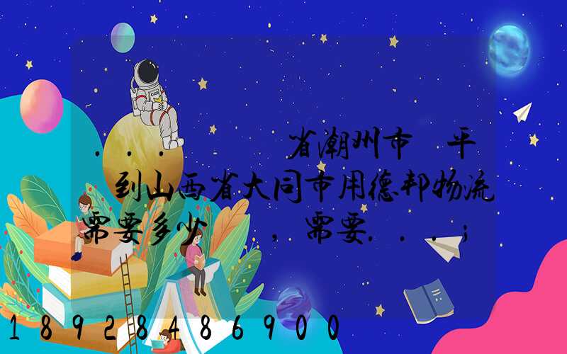 ...從廣東省潮州市饒平縣到山西省大同市用德邦物流需要多少運費,需要...