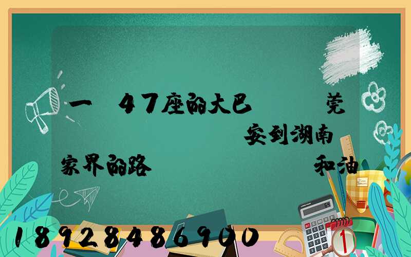 一輛47座的大巴,從東莞長(zhǎng)安到湖南張家界的路橋費(fèi)和油料費(fèi)要多少錢(qián)...