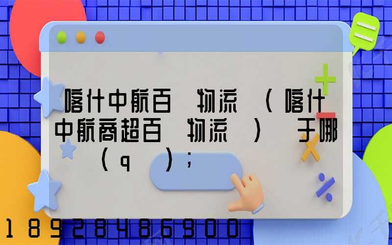 喀什中航百貨物流園(喀什中航商超百貨物流園)屬于哪個區(qū)