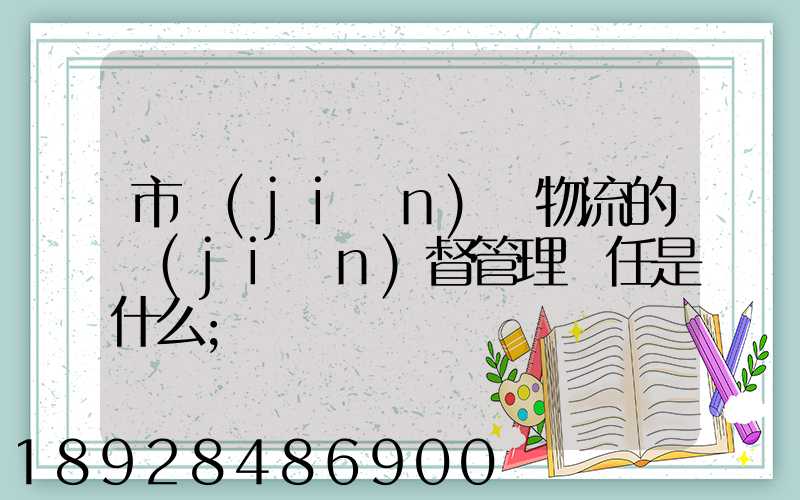 市監(jiān)對物流的監(jiān)督管理責任是什么