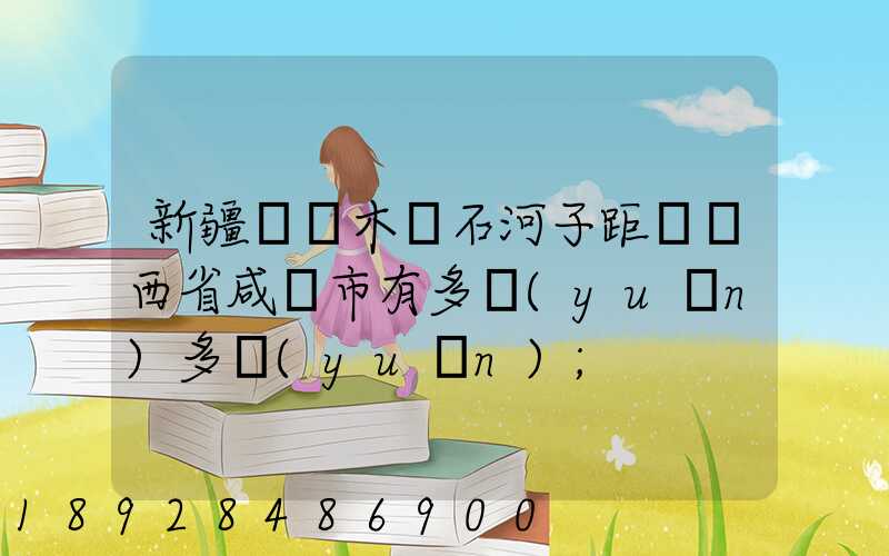 新疆烏魯木齊石河子距離陜西省咸陽市有多遠(yuǎn)多遠(yuǎn)