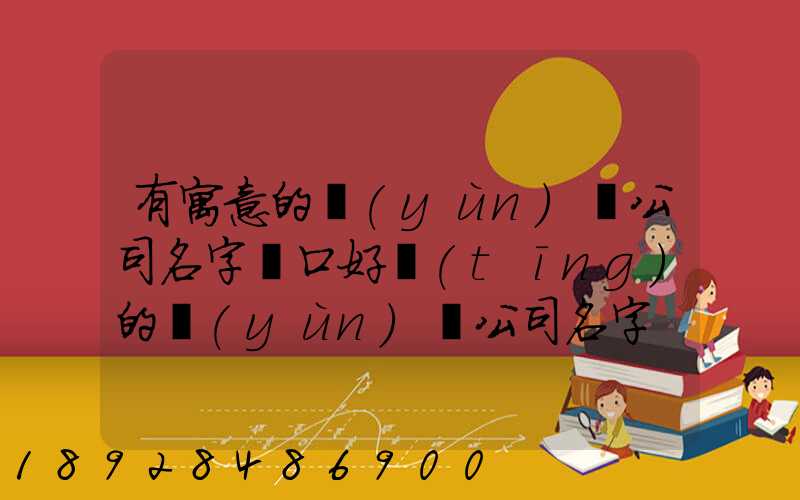 有寓意的運(yùn)輸公司名字順口好聽(tīng)的運(yùn)輸公司名字