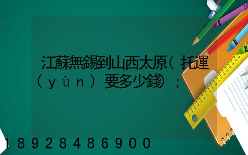 江蘇無錫到山西太原(托運(yùn)要多少錢)