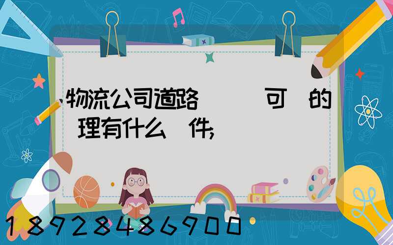 物流公司道路運輸許可證的辦理有什么條件