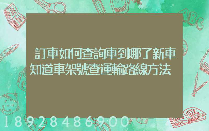 訂車如何查詢車到哪了新車知道車架號查運輸路線方法