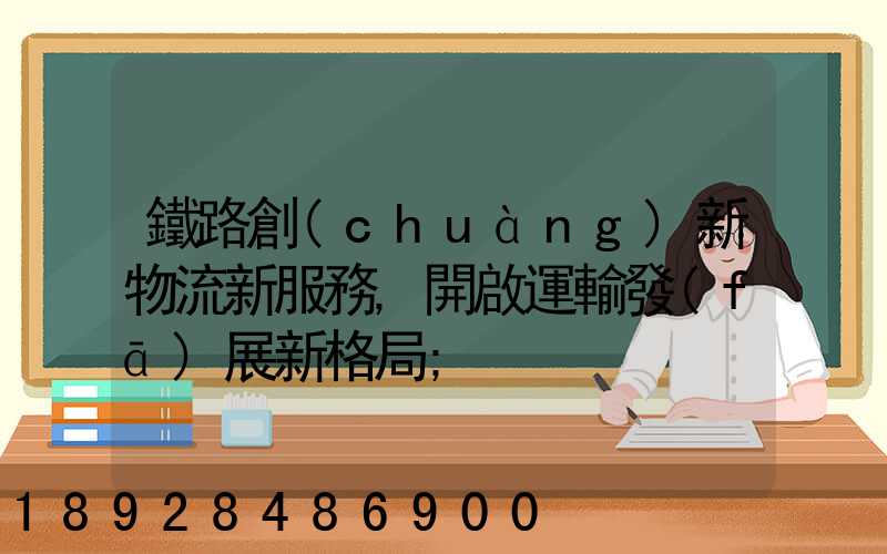 鐵路創(chuàng)新物流新服務,開啟運輸發(fā)展新格局