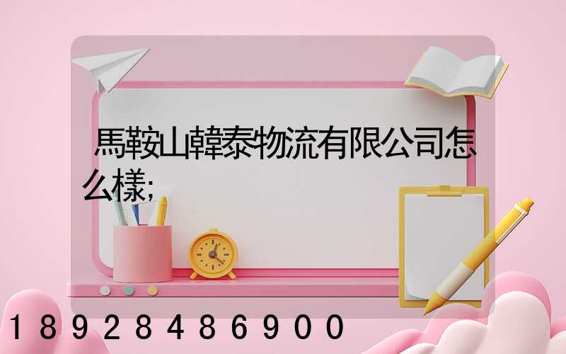 馬鞍山韓泰物流有限公司怎么樣